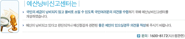 예산낭비신고센터는 국민의 세금이 낭비되지 않고 올바로 쓰일 수 있도록 국민여러분의 의견을 수렴하기 위해 예산낭비신고센터를 개설하였습니다. 예산이 낭비되고 있다고 판단되거나 예산절감과 관련된 좋은 제안이 있으실경우 의견을 작성해 주시기 바랍니다. 문의 : 1600-8172(시스템관련)