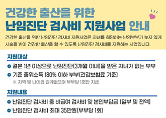 건강한 출산을 위한 난임진단 검사비 지원사업 안내
건강한 출산을 위한 난임진단 검사비 지원사업은 자녀를 희망하는 난임부부가 늦지않게 시술을 받아 건강한 출산을 할 수 있도록 난임 진단 검사비를 지원하는 사업입니다.
지원대상
결혼1년 이상으로 난임진단(3개월 이내)을 받은 자녀가 없는 부부
기준 중위소득 180% 이하 부부(건강보험료 기준)
지원 내용
난임진단 검사비 중 비급여 검사비 및 본인부담금(일부 및 전액)
난임진단 검사비 최대 35만원(부부당 1회)
(새창열림)