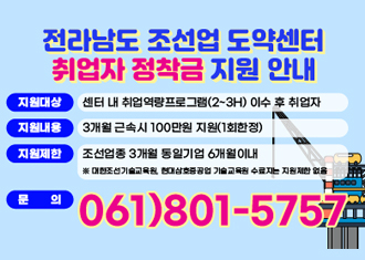 전라남도 조선업 도약센터 취업자 정착금 지원안내
지원대상 : 센터 내 취업 역량프로그램(2~3H) 이수 후 취업자
지원내용 : 3개월 근속시 100만원 지원(1회 한정)
지원제한 : 조선업 종 3개월 동일기업 6개월 이내
※ 대한조선기술교육원, 현대삼호중공업 기술교육원 수료자는 지원 제한 없음
문의 061-801-5757